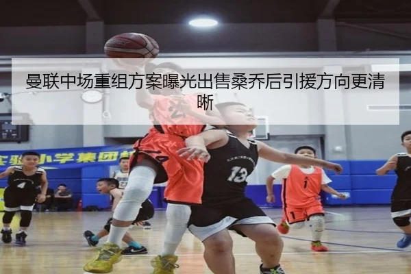 曼联中场重组方案曝光出售桑乔后引援方向更清晰