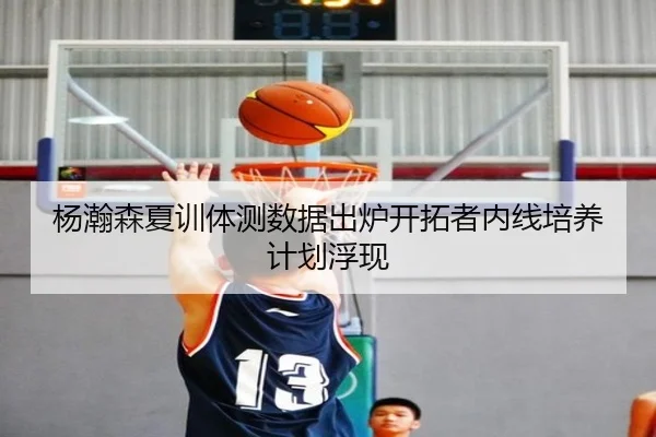 杨瀚森夏训体测数据出炉开拓者内线培养计划浮现