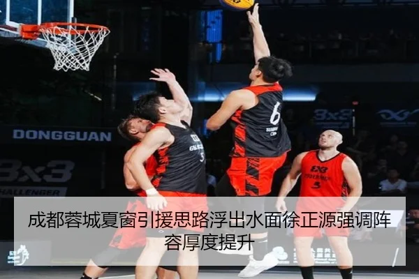 成都蓉城夏窗引援思路浮出水面徐正源强调阵容厚度提升