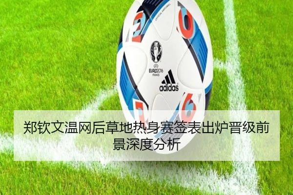 郑钦文温网后草地热身赛签表出炉晋级前景深度分析