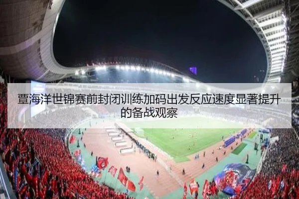 覃海洋世锦赛前封闭训练加码出发反应速度显著提升的备战观察